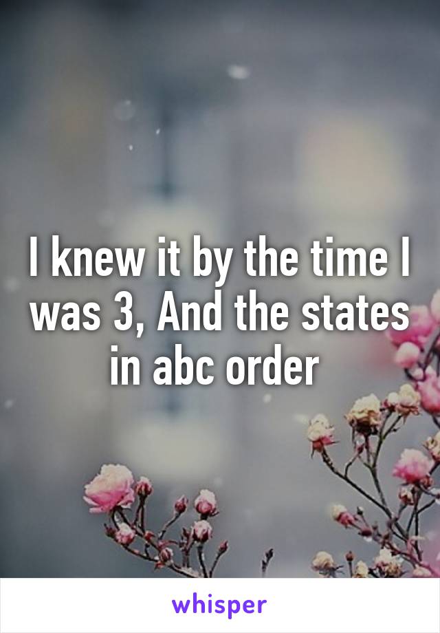 I knew it by the time I was 3, And the states in abc order 