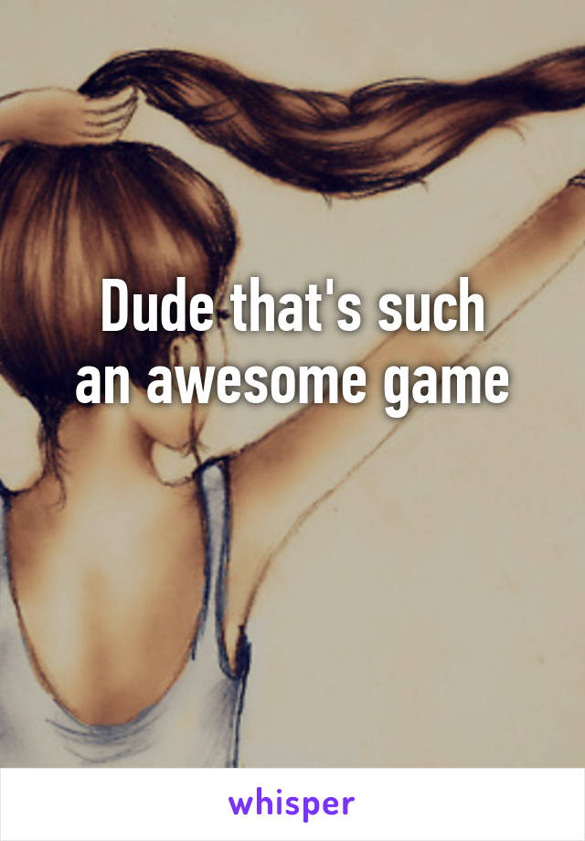 Dude that's such
an awesome game


