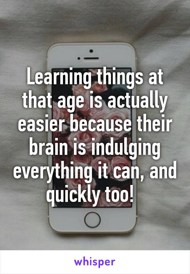Learning things at that age is actually easier because their brain is indulging everything it can, and quickly too!  