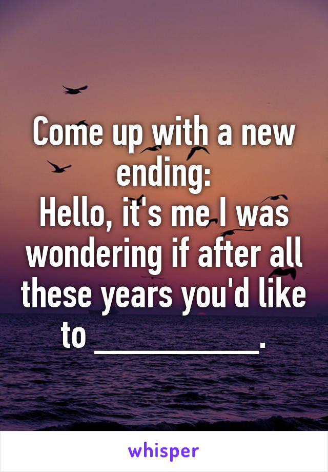 Come up with a new ending:
Hello, it's me I was wondering if after all these years you'd like to ________.