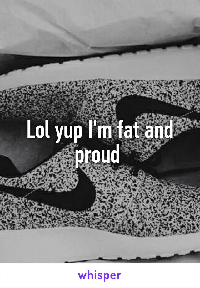 Lol yup I'm fat and proud 