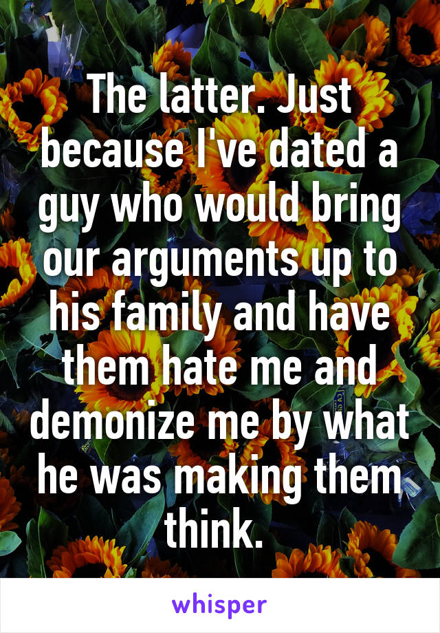 The latter. Just because I've dated a guy who would bring our arguments up to his family and have them hate me and demonize me by what he was making them think. 