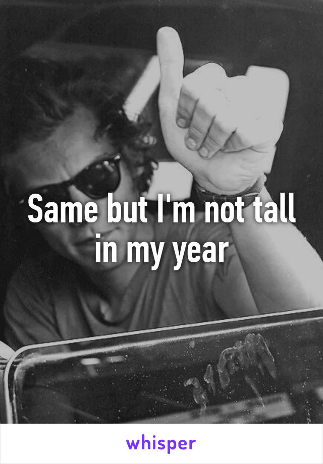 Same but I'm not tall in my year