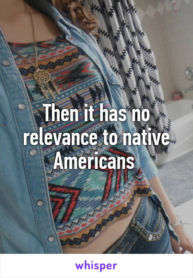 Then it has no relevance to native Americans 