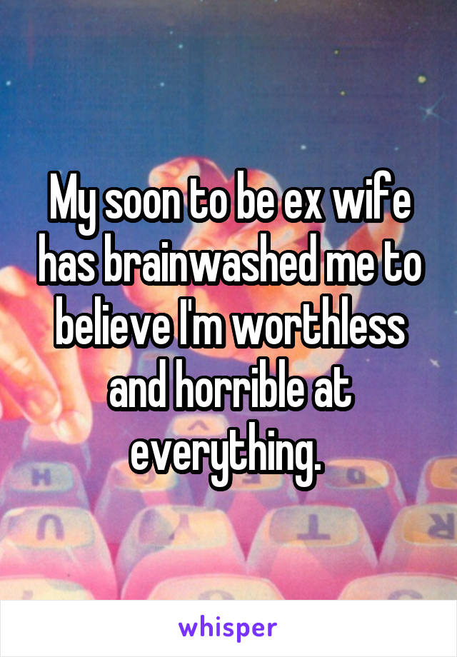 My soon to be ex wife has brainwashed me to believe I'm worthless and horrible at everything. 