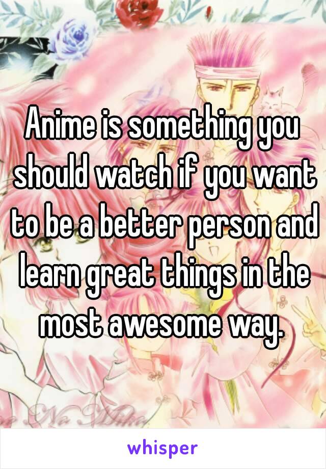 Anime is something you should watch if you want to be a better person and learn great things in the most awesome way. 