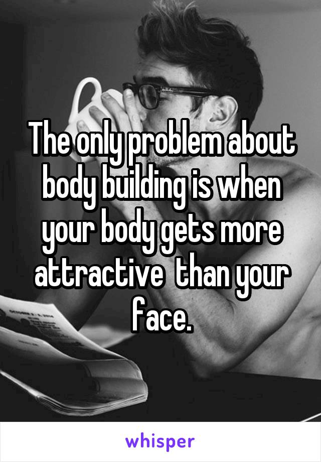 The only problem about body building is when your body gets more attractive  than your face.
