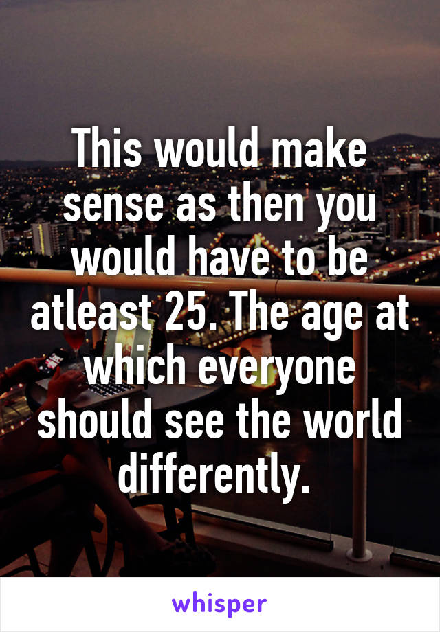 This would make sense as then you would have to be atleast 25. The age at which everyone should see the world differently. 