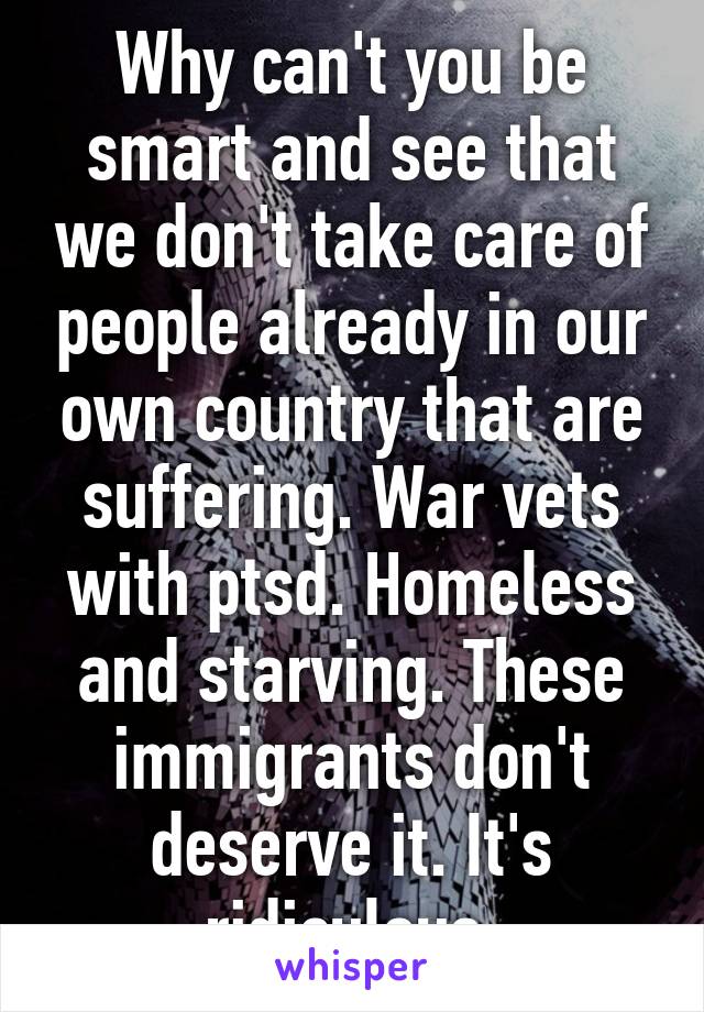 Why can't you be smart and see that we don't take care of people already in our own country that are suffering. War vets with ptsd. Homeless and starving. These immigrants don't deserve it. It's ridiculous.