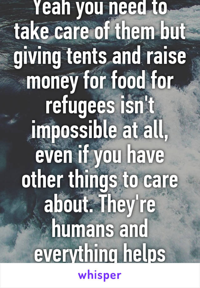 Yeah you need to take care of them but giving tents and raise money for food for refugees isn't impossible at all, even if you have other things to care about. They're humans and everything helps them