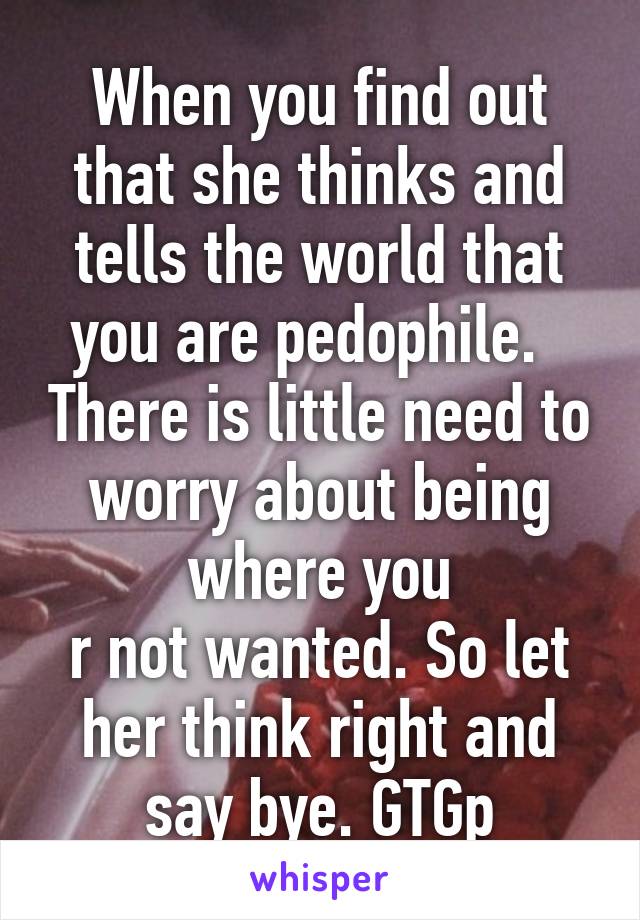 When you find out that she thinks and tells the world that you are pedophile.   There is little need to worry about being where you
r not wanted. So let her think right and say bye. GTGp