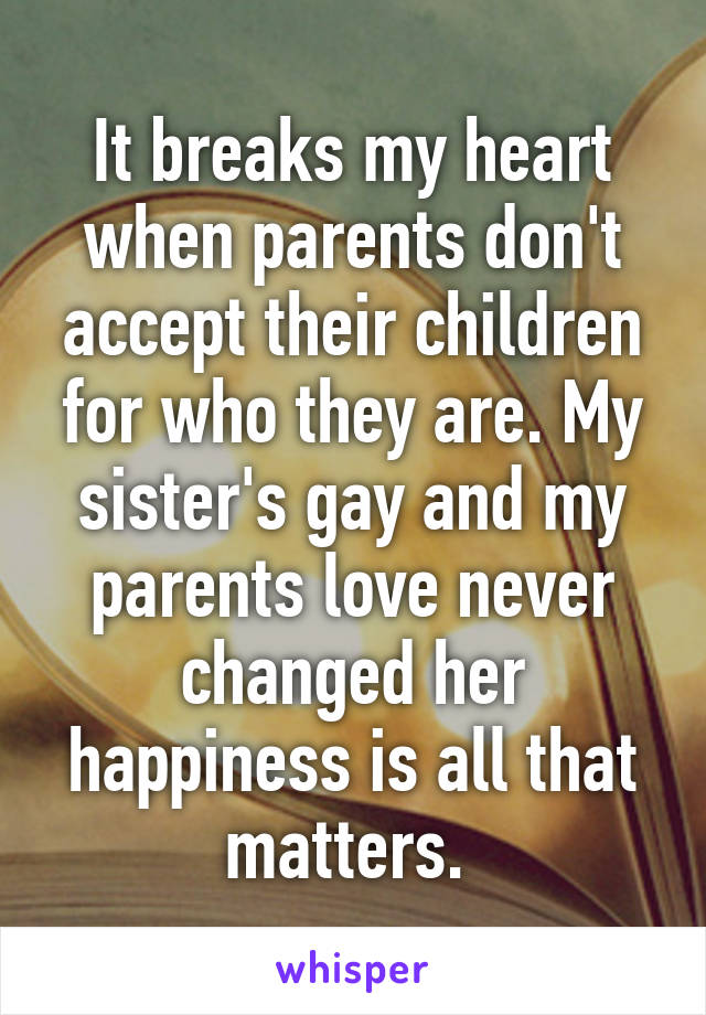 It breaks my heart when parents don't accept their children for who they are. My sister's gay and my parents love never changed her happiness is all that matters. 