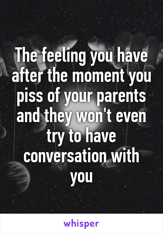 The feeling you have after the moment you piss of your parents and they won't even try to have conversation with you