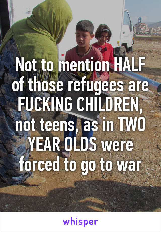 Not to mention HALF of those refugees are FUCKING CHILDREN, not teens, as in TWO YEAR OLDS were forced to go to war