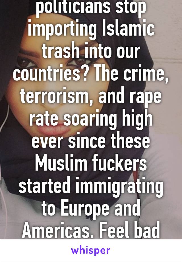 When can our politicians stop importing Islamic trash into our countries? The crime, terrorism, and rape rate soaring high ever since these Muslim fuckers started immigrating to Europe and Americas. Feel bad for those non-Muslims.