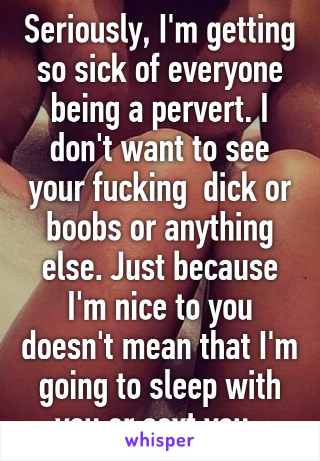 Seriously, I'm getting so sick of everyone being a pervert. I don't want to see your fucking  dick or boobs or anything else. Just because I'm nice to you doesn't mean that I'm going to sleep with you or sext you. 