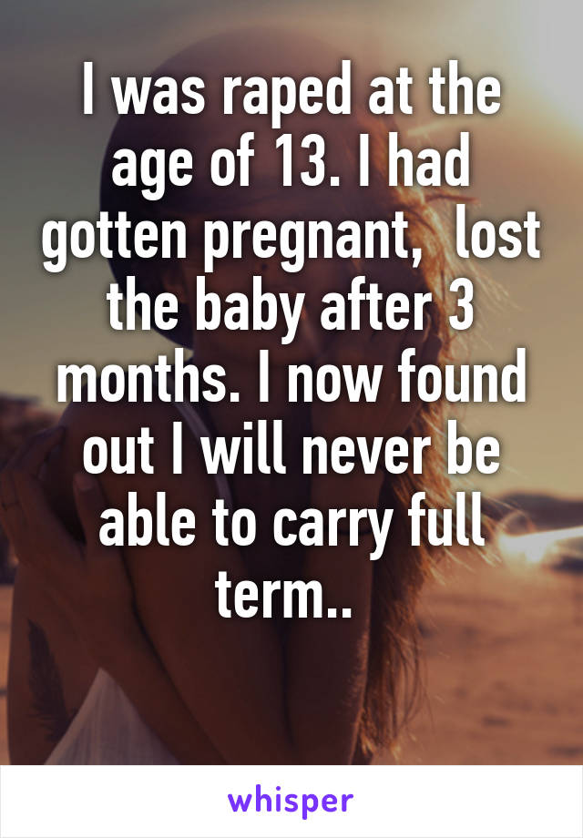 I was raped at the age of 13. I had gotten pregnant,  lost the baby after 3 months. I now found out I will never be able to carry full term.. 

