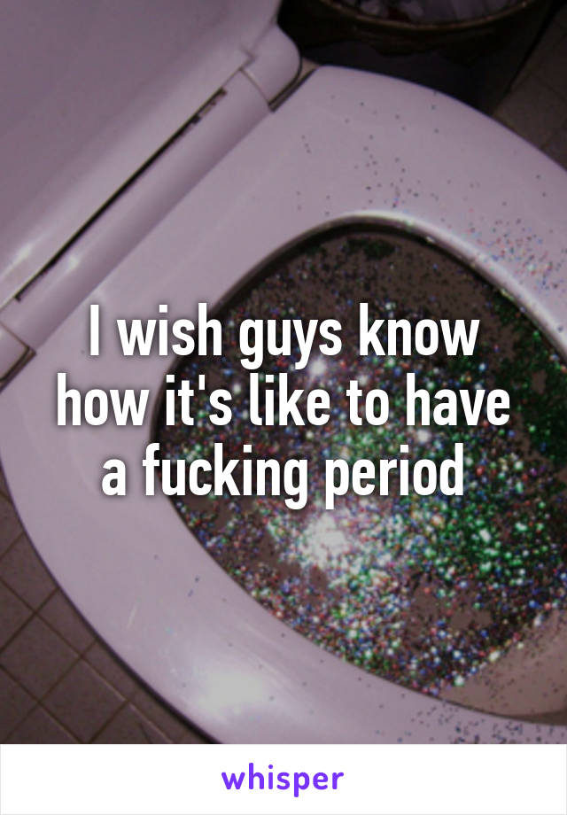 I wish guys know how it's like to have a fucking period