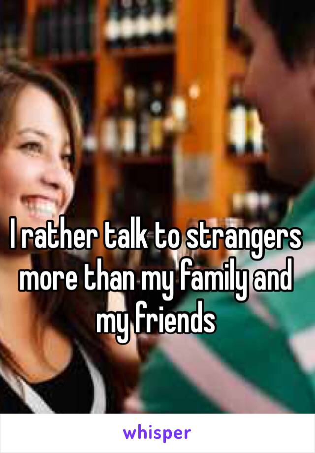 I rather talk to strangers more than my family and my friends 