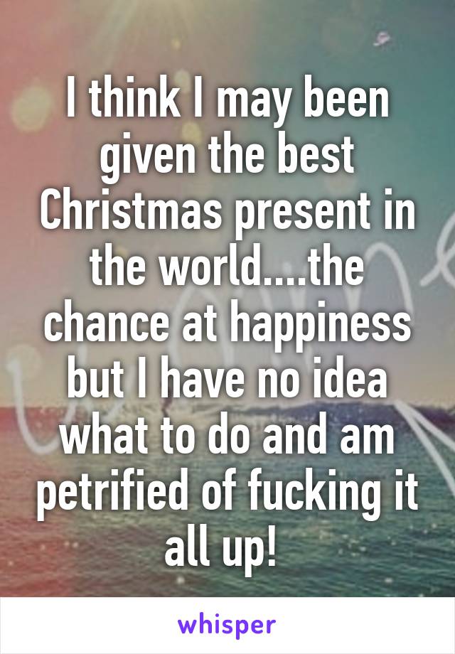 I think I may been given the best Christmas present in the world....the chance at happiness but I have no idea what to do and am petrified of fucking it all up! 