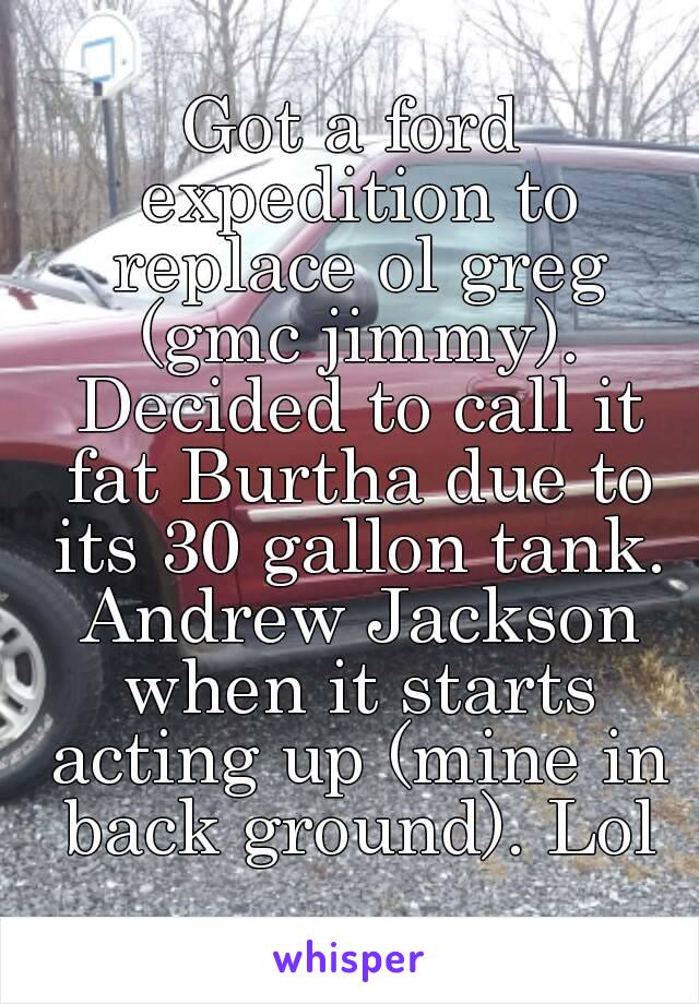 Got a ford expedition to replace ol greg (gmc jimmy). Decided to call it fat Burtha due to its 30 gallon tank. Andrew Jackson when it starts acting up (mine in back ground). Lol