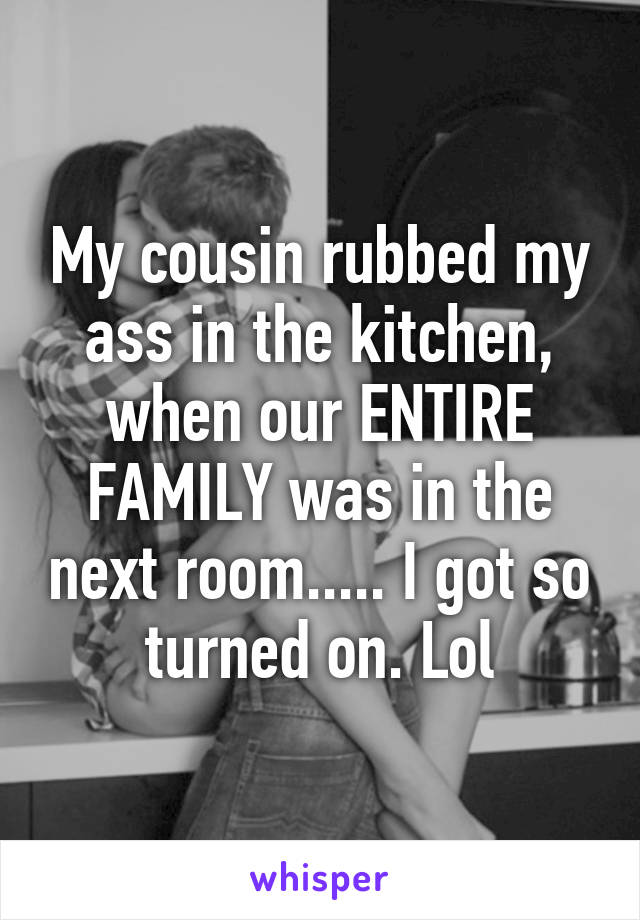 My cousin rubbed my ass in the kitchen, when our ENTIRE FAMILY was in the next room..... I got so turned on. Lol