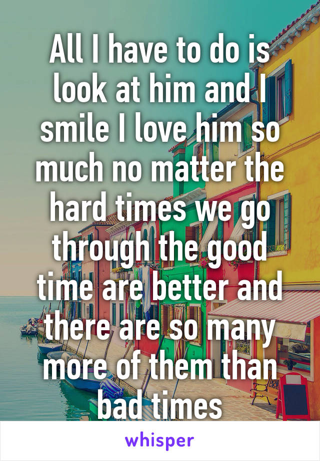 All I have to do is look at him and I smile I love him so much no matter the hard times we go through the good time are better and there are so many more of them than bad times