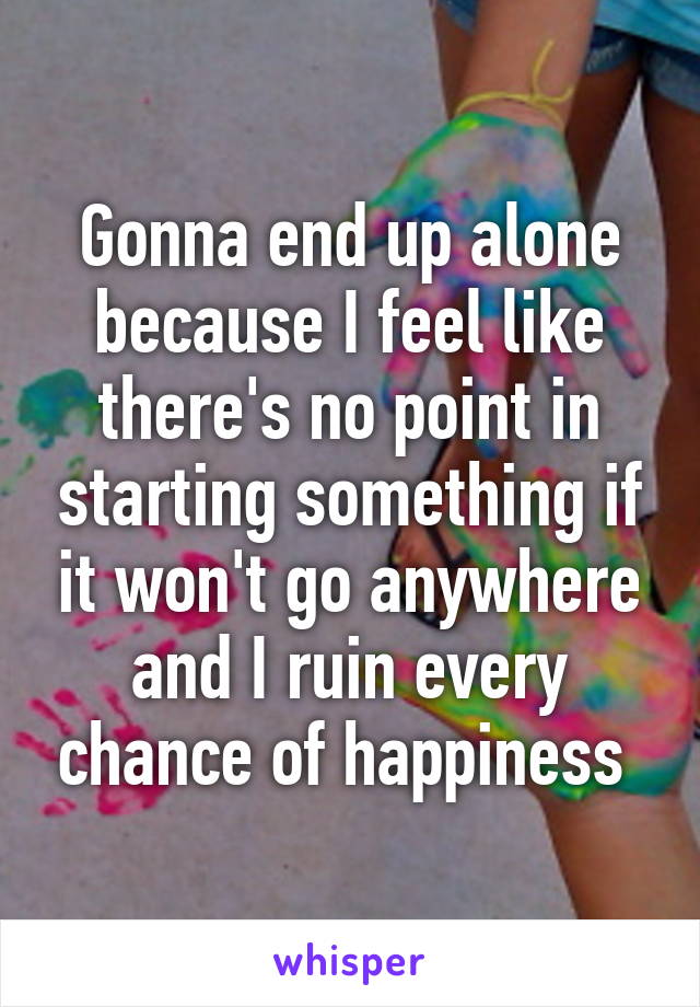 Gonna end up alone because I feel like there's no point in starting something if it won't go anywhere and I ruin every chance of happiness 