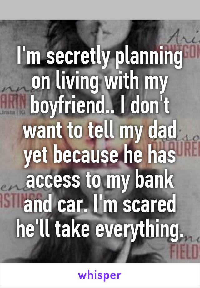 I'm secretly planning on living with my boyfriend.. I don't want to tell my dad yet because he has access to my bank and car. I'm scared he'll take everything.