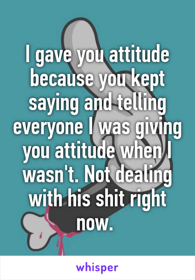 I gave you attitude because you kept saying and telling everyone I was giving you attitude when I wasn't. Not dealing with his shit right now. 