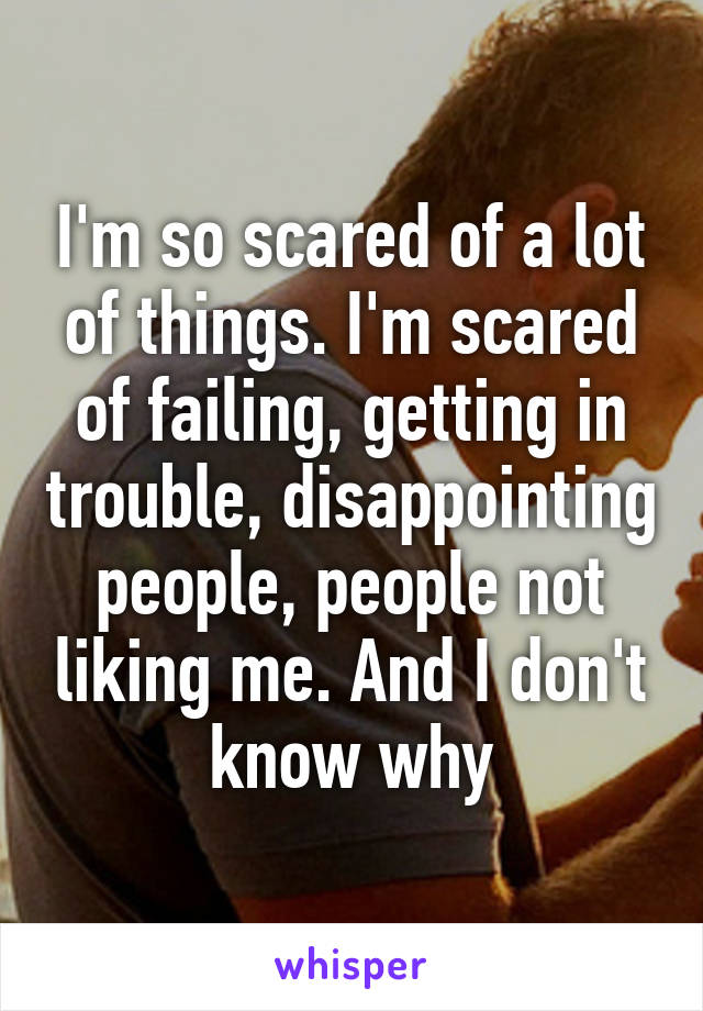 I'm so scared of a lot of things. I'm scared of failing, getting in trouble, disappointing people, people not liking me. And I don't know why