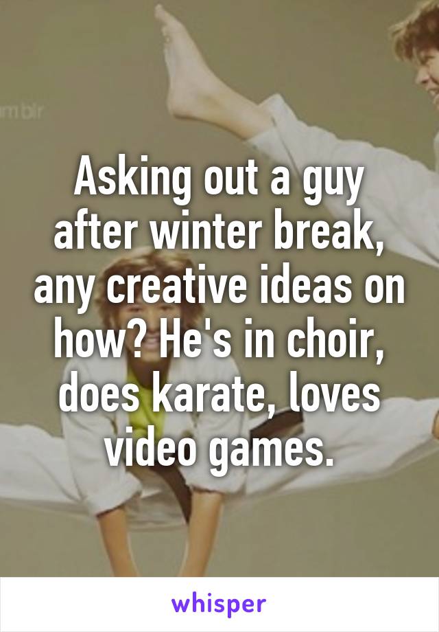 Asking out a guy after winter break, any creative ideas on how? He's in choir, does karate, loves video games.