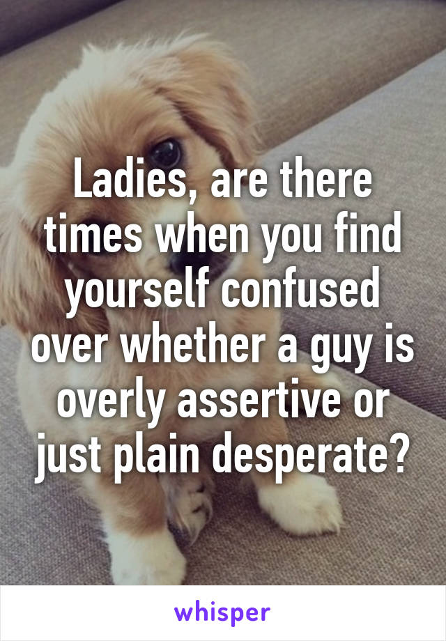 Ladies, are there times when you find yourself confused over whether a guy is overly assertive or just plain desperate?