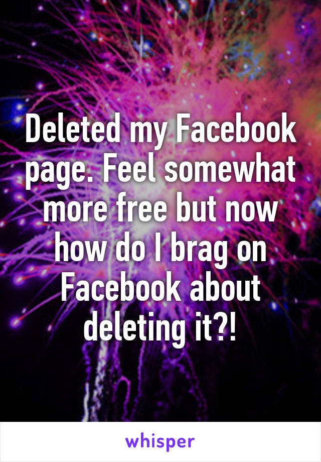 Deleted my Facebook page. Feel somewhat more free but now how do I brag on Facebook about deleting it?!