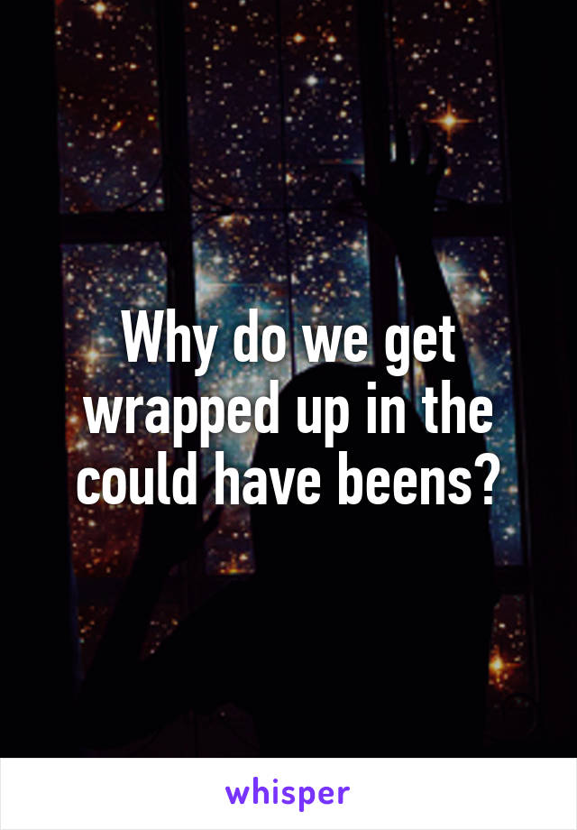 Why do we get wrapped up in the could have beens?