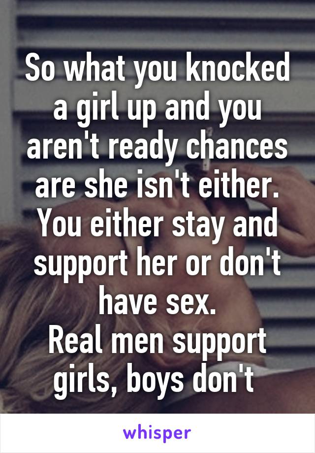 So what you knocked a girl up and you aren't ready chances are she isn't either. You either stay and support her or don't have sex.
Real men support girls, boys don't 