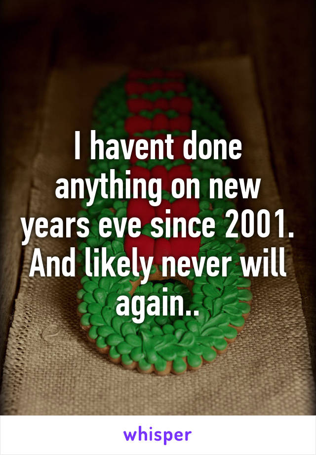 I havent done anything on new years eve since 2001. And likely never will again..