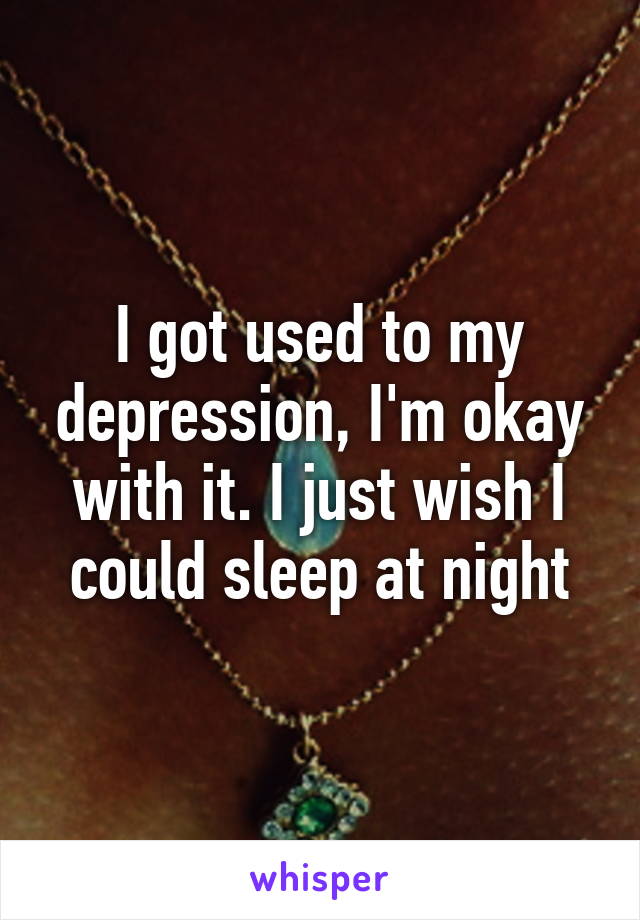 I got used to my depression, I'm okay with it. I just wish I could sleep at night