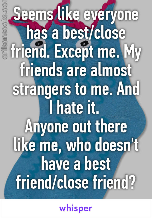 Seems like everyone has a best/close friend. Except me. My friends are almost strangers to me. And I hate it. 
Anyone out there like me, who doesn't have a best friend/close friend?
