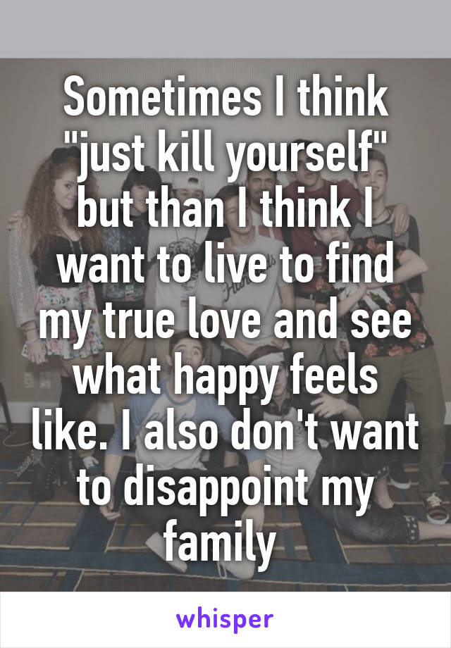 Sometimes I think "just kill yourself" but than I think I want to live to find my true love and see what happy feels like. I also don't want to disappoint my family 