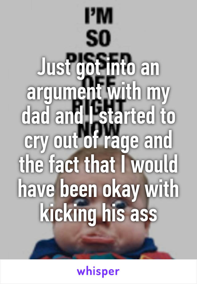 Just got into an argument with my dad and I started to cry out of rage and the fact that I would have been okay with kicking his ass