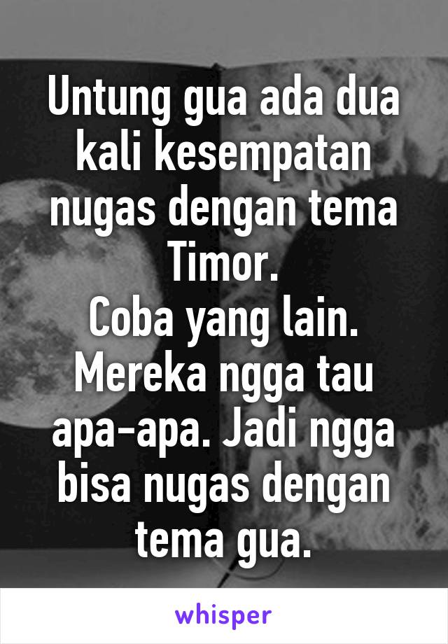 Untung gua ada dua kali kesempatan nugas dengan tema Timor.
Coba yang lain. Mereka ngga tau apa-apa. Jadi ngga bisa nugas dengan tema gua.