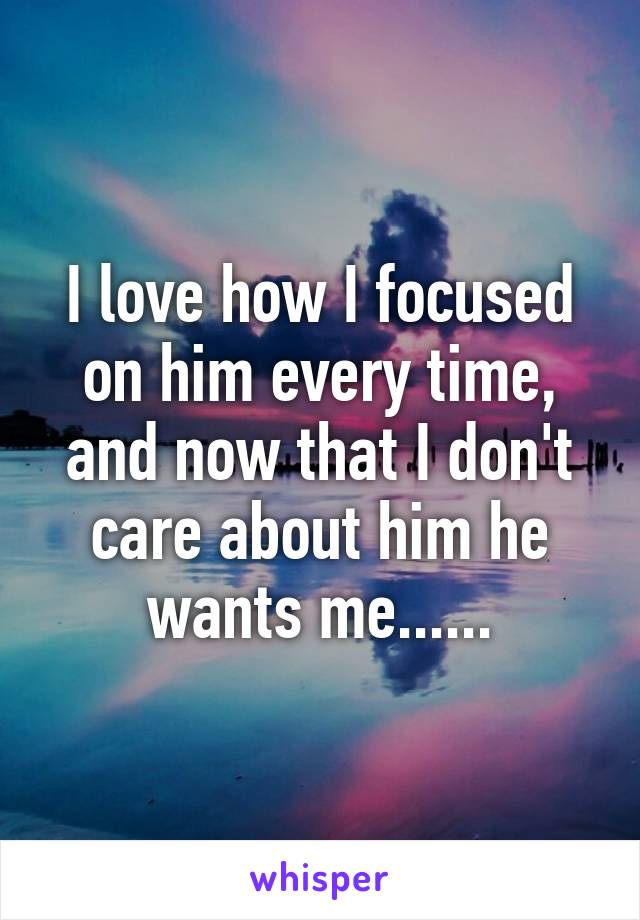 I love how I focused on him every time, and now that I don't care about him he wants me......