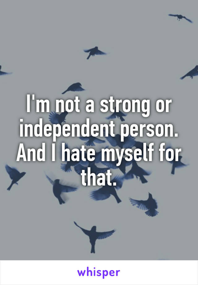 I'm not a strong or independent person. And I hate myself for that.