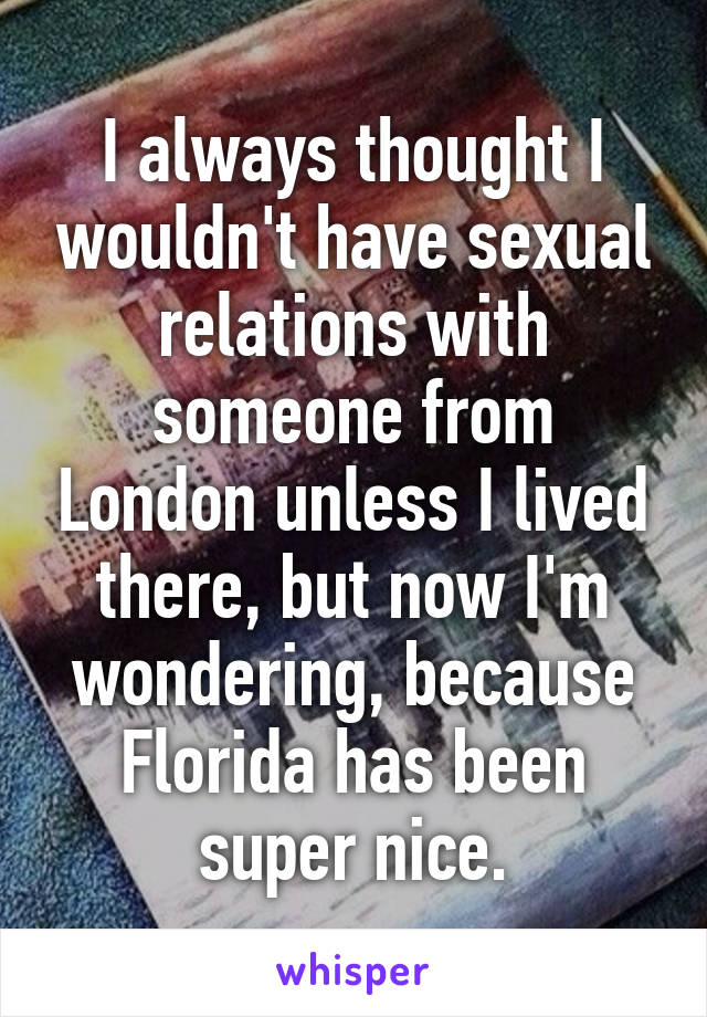 I always thought I wouldn't have sexual relations with someone from London unless I lived there, but now I'm wondering, because Florida has been super nice.