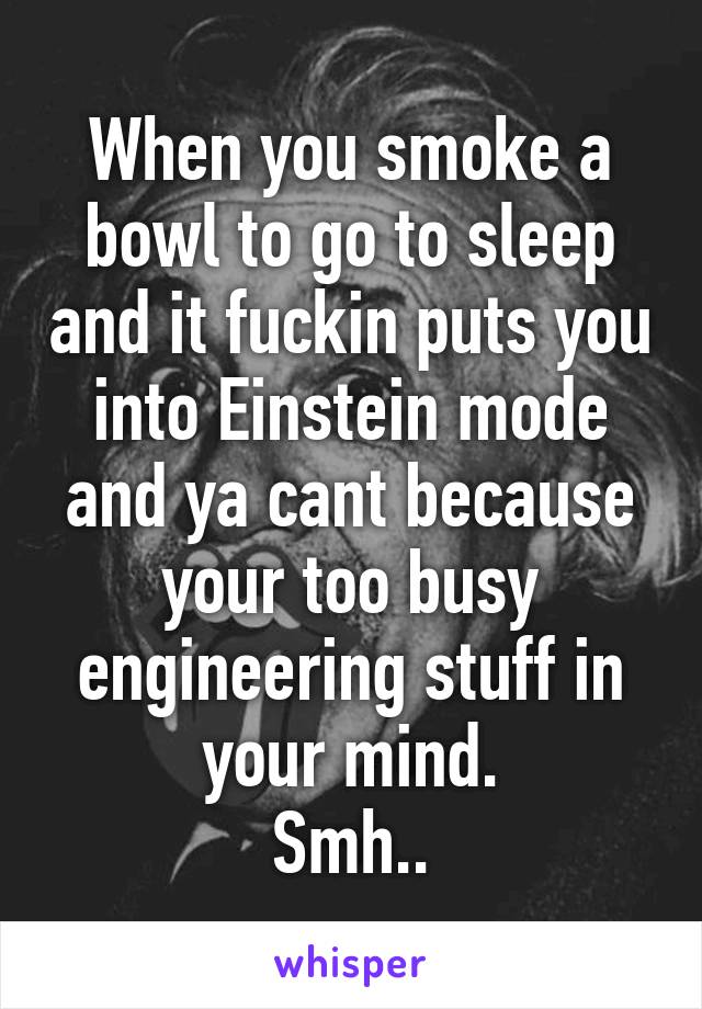 When you smoke a bowl to go to sleep and it fuckin puts you into Einstein mode and ya cant because your too busy engineering stuff in your mind.
Smh..