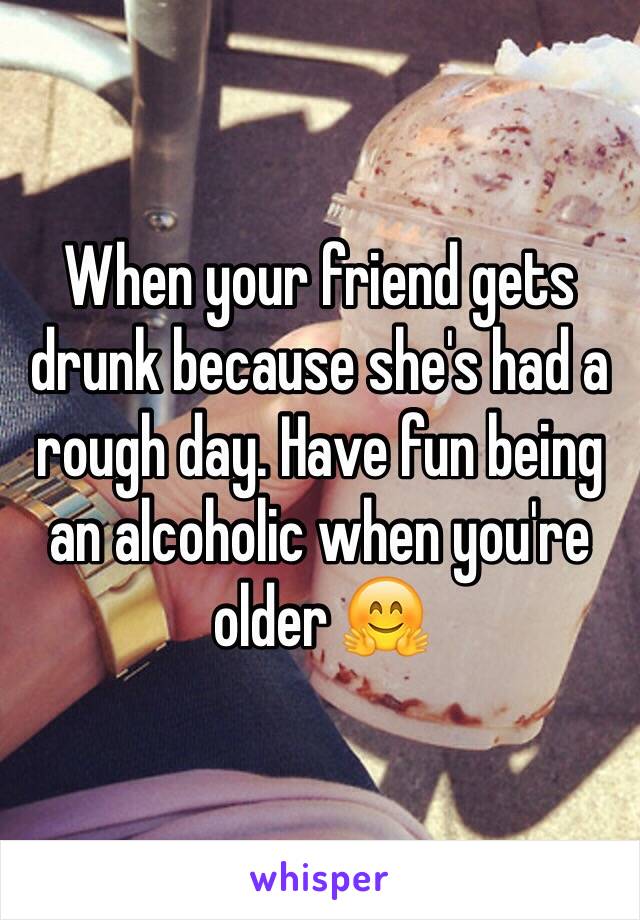 When your friend gets drunk because she's had a rough day. Have fun being an alcoholic when you're older 🤗