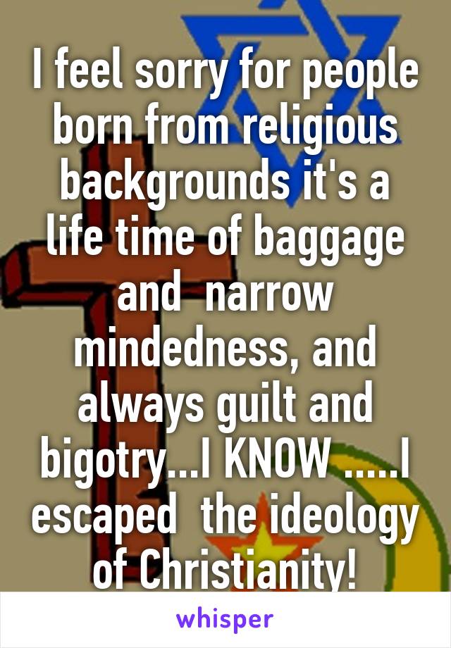 I feel sorry for people born from religious backgrounds it's a life time of baggage and  narrow mindedness, and always guilt and bigotry...I KNOW .....I escaped  the ideology of Christianity!