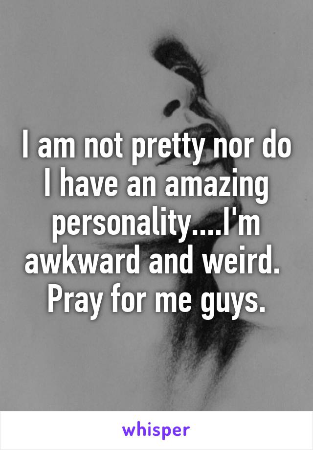 I am not pretty nor do I have an amazing personality....I'm awkward and weird.  Pray for me guys.