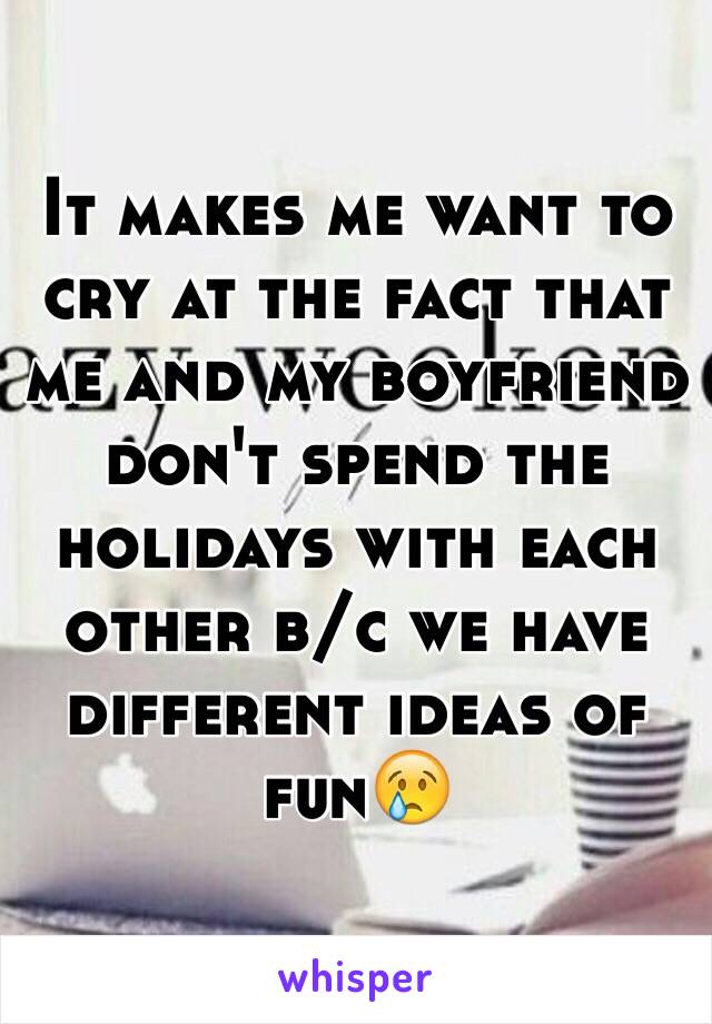 It makes me want to cry at the fact that me and my boyfriend don't spend the holidays with each other b/c we have different ideas of fun😢